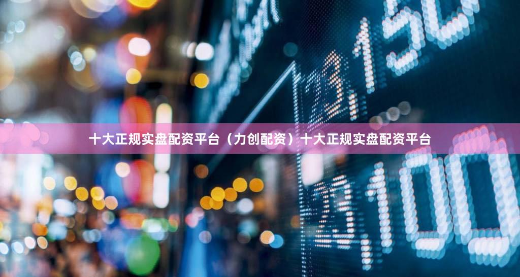 十大正规实盘配资平台（力创配资）十大正规实盘配资平台