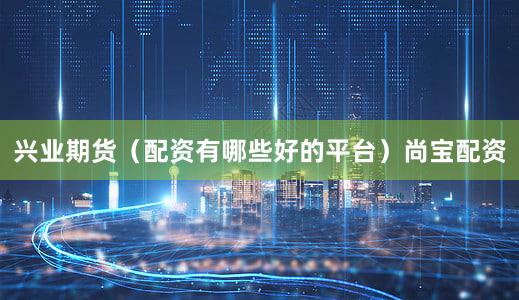 兴业期货(配资有哪些好的平台)尚宝配资