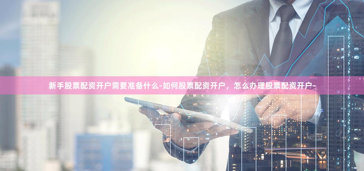 新手股票配资开户需要准备什么-如何股票配资开户，怎么办理股票配资开户-