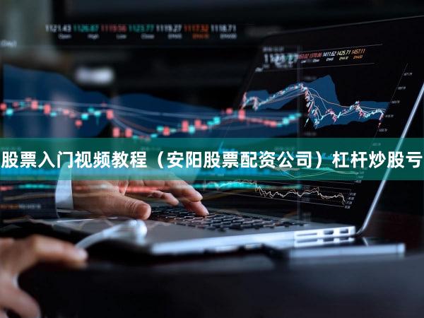 股票入门视频教程（安阳股票配资公司）杠杆炒股亏
