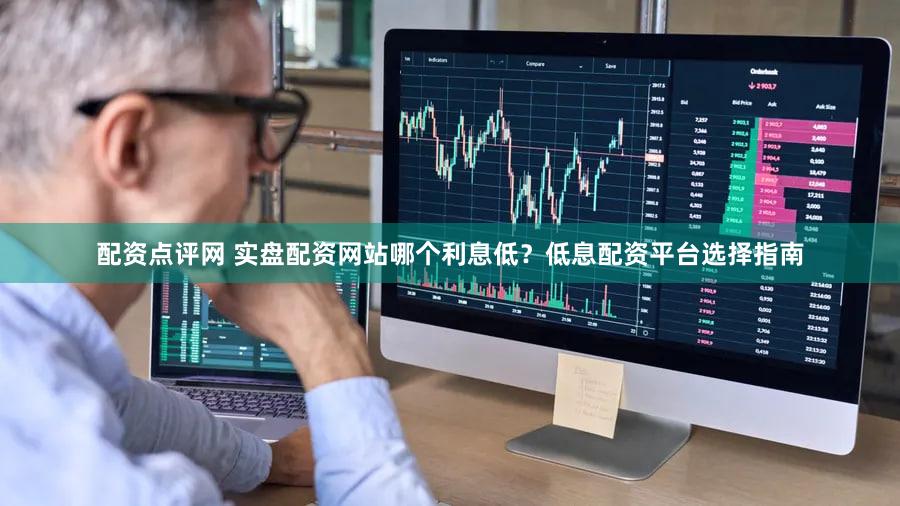 配资点评网 实盘配资网站哪个利息低？低息配资平台选择指南