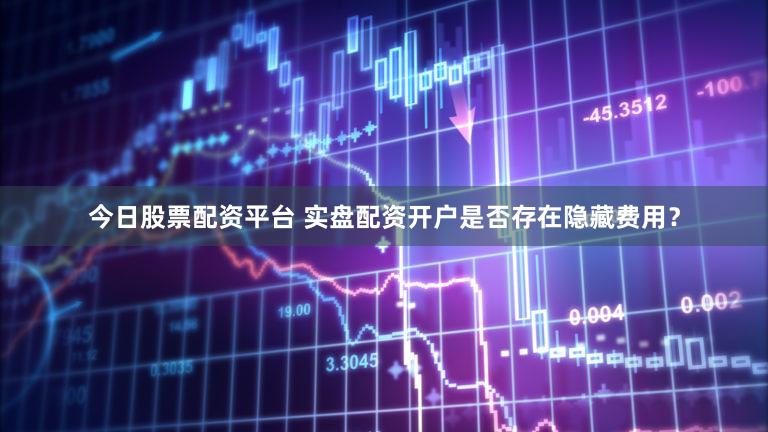 今日股票配资平台 实盘配资开户是否存在隐藏费用？