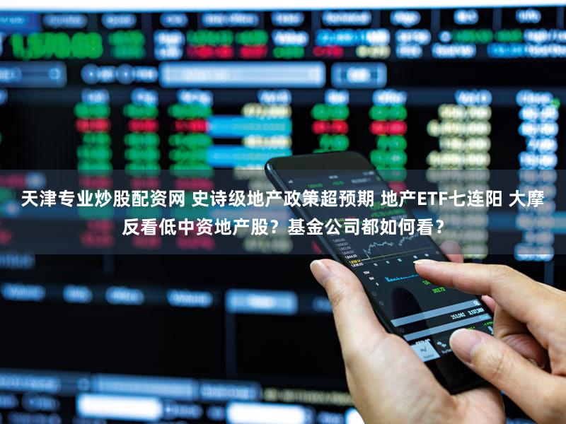 天津专业炒股配资网 史诗级地产政策超预期 地产ETF七连阳 大摩反看低中资地产股？基金公司都如何看？
