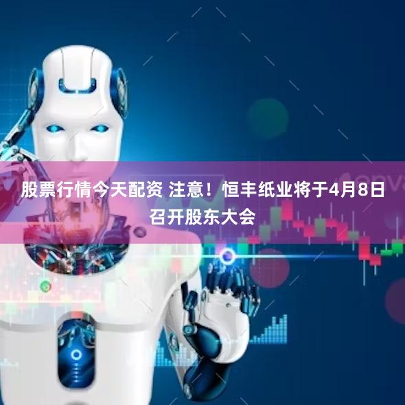 股票行情今天配资 注意！恒丰纸业将于4月8日召开股东大会