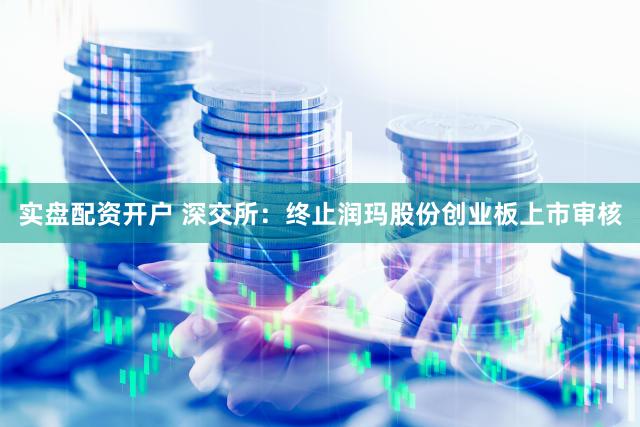 实盘配资开户 深交所:终止润玛股份创业板上市审核