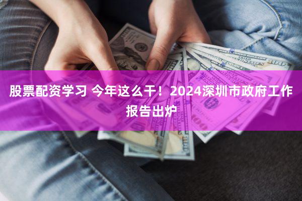股票配资学习 今年这么干！2024深圳市政府工作报告出炉