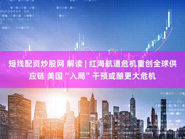 短线配资炒股网 解读 | 红海航道危机重创全球供应链 美国“入局”干预或酿更大危机
