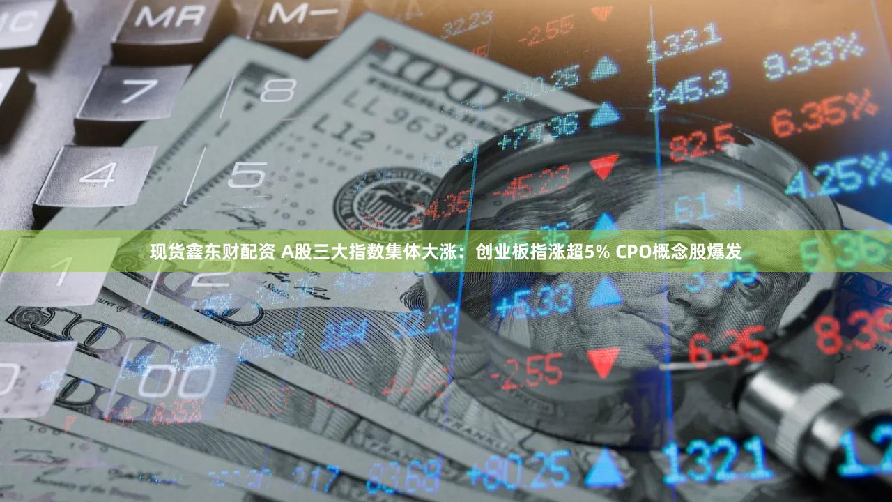 现货鑫东财配资 A股三大指数集体大涨：创业板指涨超5% CPO概念股爆发