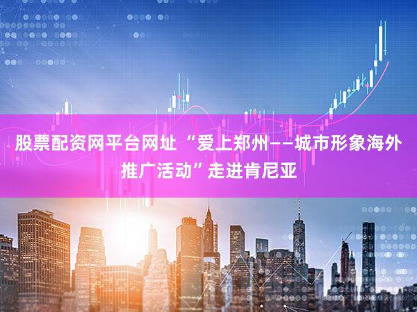 股票配资网平台网址 “爱上郑州——城市形象海外推广活动”走进肯尼亚