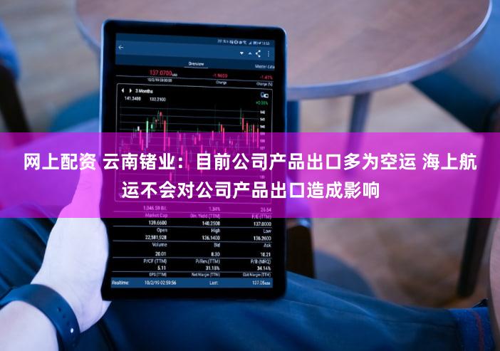 网上配资 云南锗业：目前公司产品出口多为空运 海上航运不会对公司产品出口造成影响