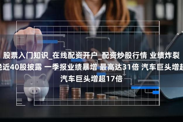 股票入门知识_在线配资开户_配资炒股行情 业绩炸裂！昨晚近40股披露 一季报业绩暴增 最高达31倍 汽车巨头增超17倍