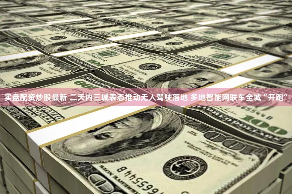 实盘配资炒股最新 二天内三城表态推动无人驾驶落地 多地智能网联车全城“开跑”