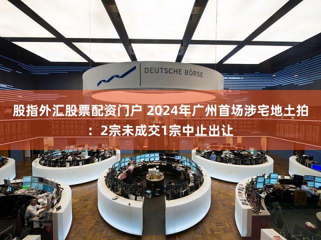 股指外汇股票配资门户 2024年广州首场涉宅地土拍：2宗未成交1宗中止出让