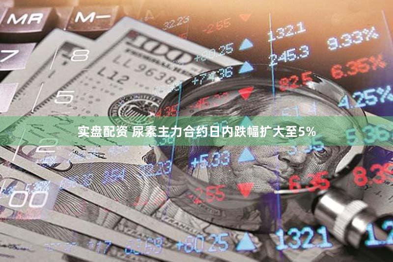 实盘配资 尿素主力合约日内跌幅扩大至5%
