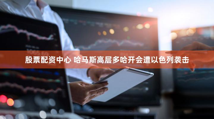 股票配资中心 哈马斯高层多哈开会遭以色列袭击