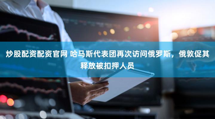 炒股配资配资官网 哈马斯代表团再次访问俄罗斯，俄敦促其释放被扣押人员