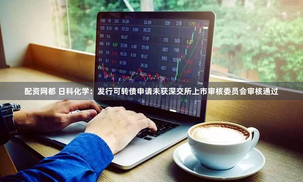 配资网都 日科化学：发行可转债申请未获深交所上市审核委员会审核通过