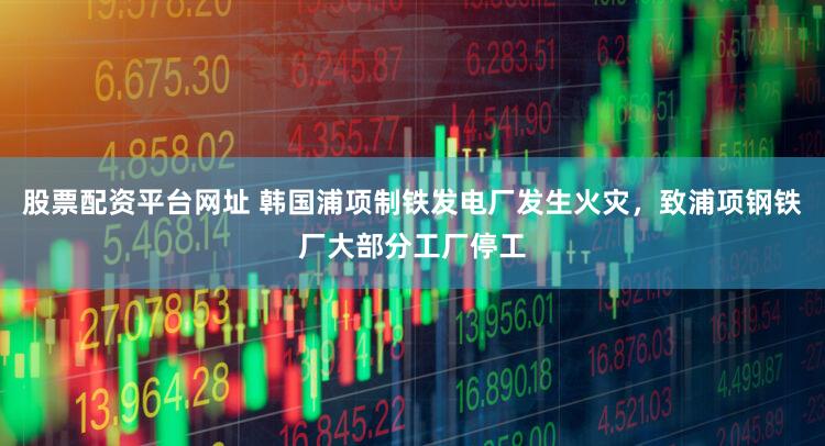 股票配资平台网址 韩国浦项制铁发电厂发生火灾，致浦项钢铁厂大部分工厂停工