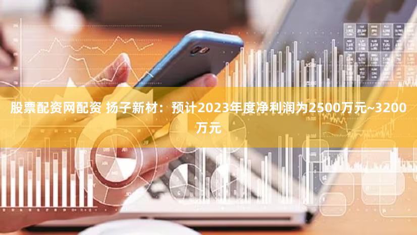 股票配资网配资 扬子新材：预计2023年度净利润为2500万元~3200万元