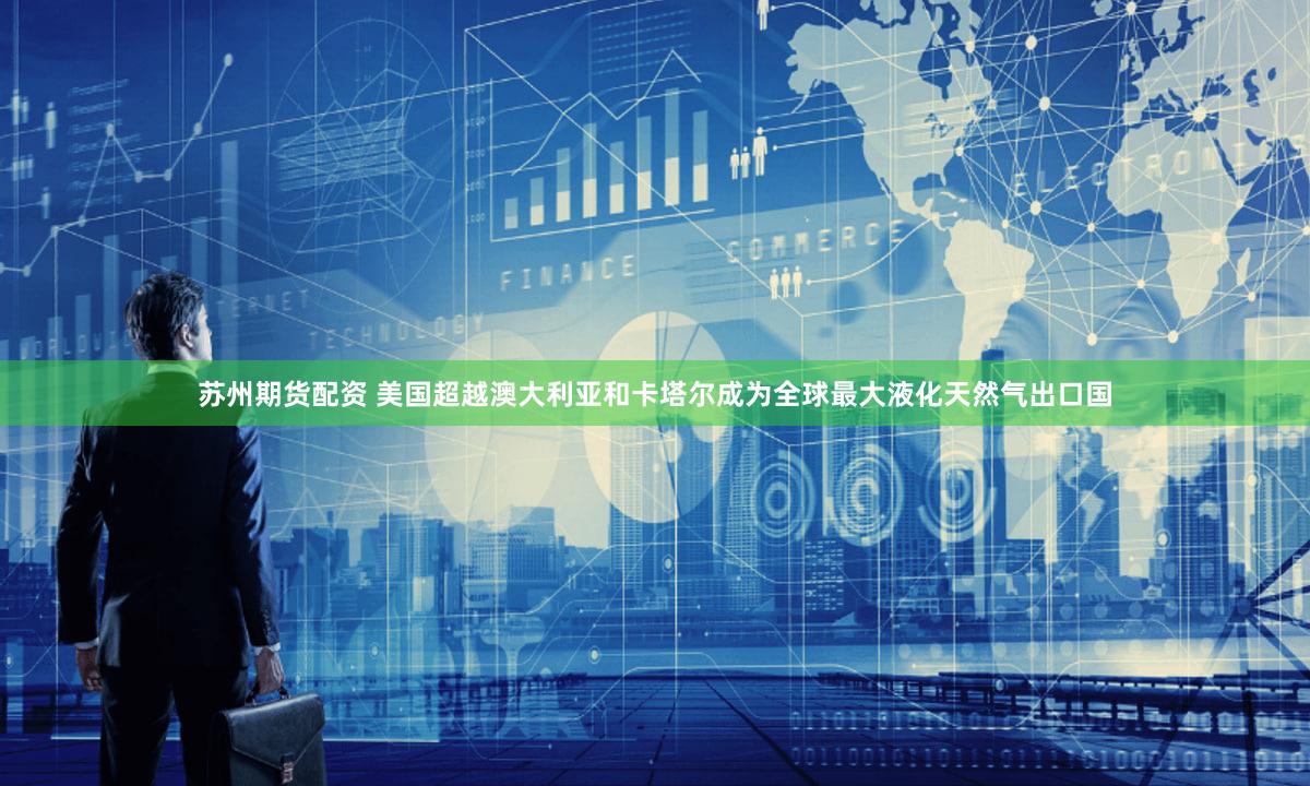 苏州期货配资 美国超越澳大利亚和卡塔尔成为全球最大液化天然气出口国