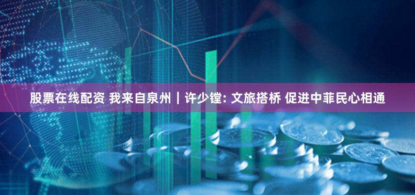 股票在线配资 我来自泉州｜许少镗: 文旅搭桥 促进中菲民心相通