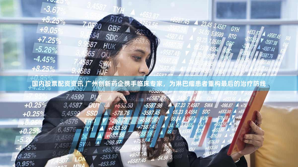 国内股票配资资讯 广州创新药企携手临床专家，为淋巴瘤患者重构最后的治疗防线