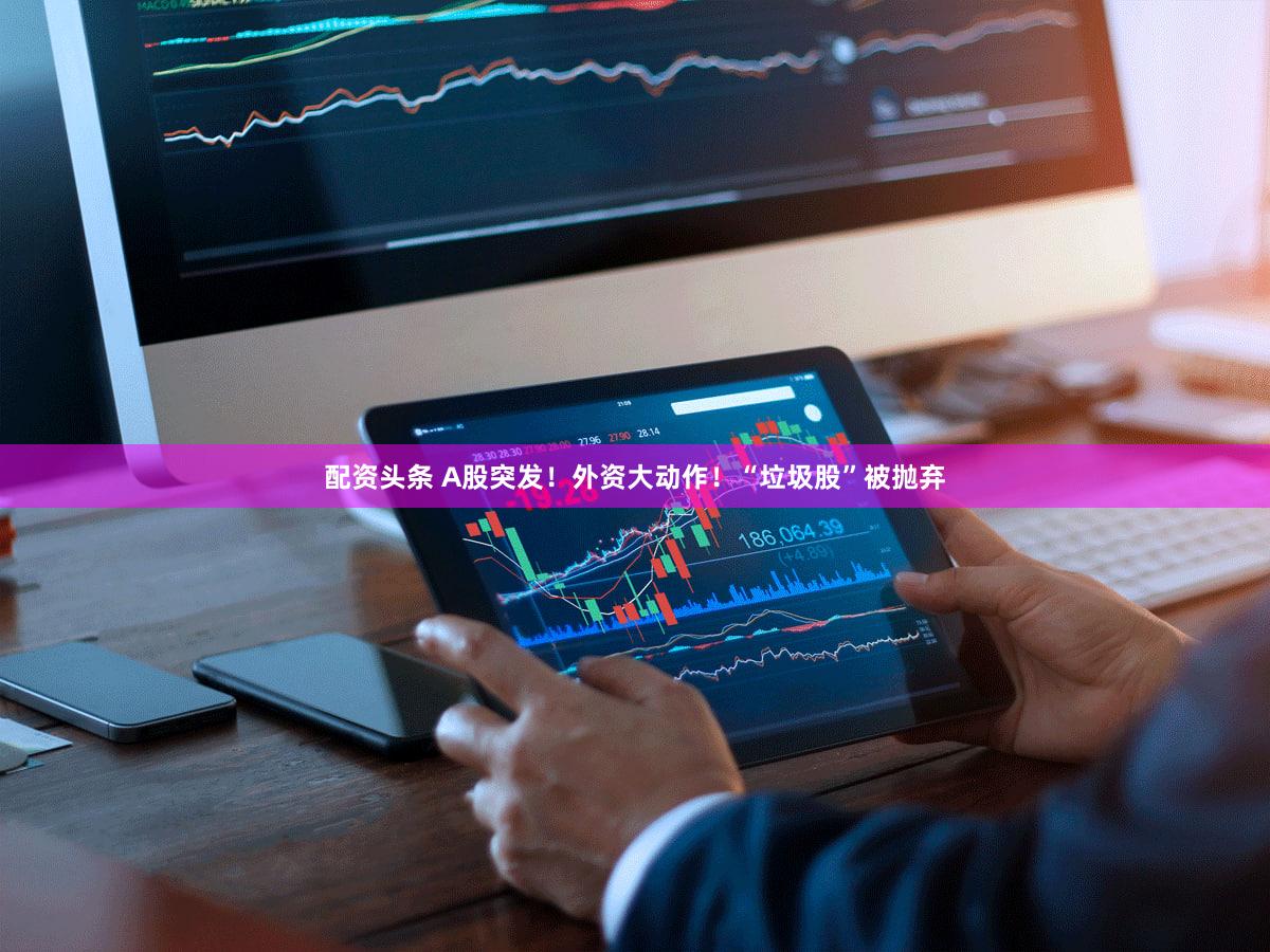 配资头条 A股突发！外资大动作！“垃圾股”被抛弃