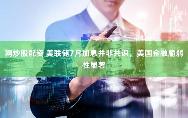网炒股配资 美联储7月加息并非共识，美国金融脆弱性显著