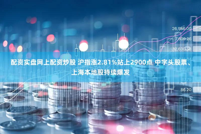配资实盘网上配资炒股 沪指涨2.81%站上2900点 中字头股票、上海本地股持续爆发