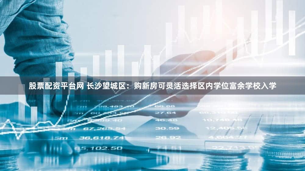 股票配资平台网 长沙望城区：购新房可灵活选择区内学位富余学校入学
