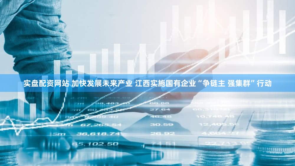 实盘配资网站 加快发展未来产业 江西实施国有企业“争链主 强集群”行动
