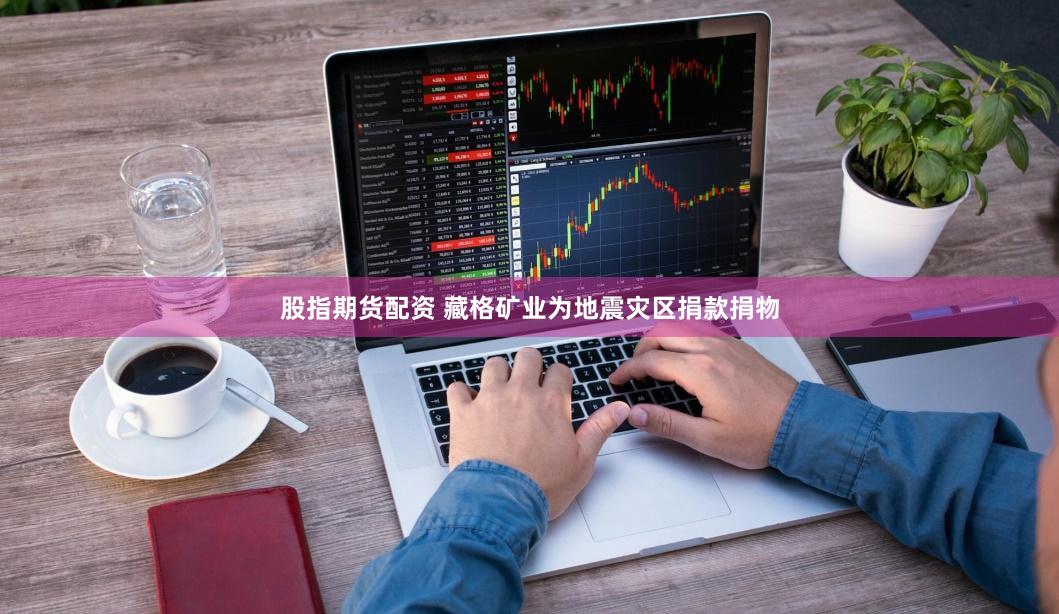 股指期货配资 藏格矿业为地震灾区捐款捐物