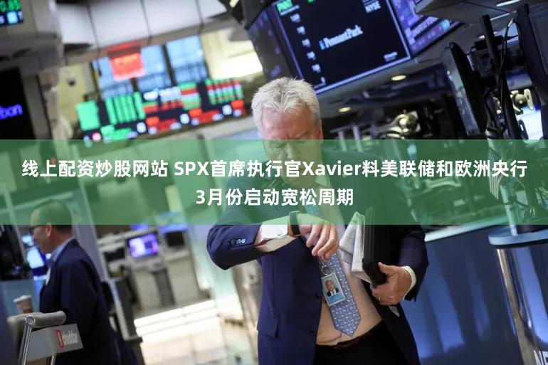 线上配资炒股网站 SPX首席执行官Xavier料美联储和欧洲央行3月份启动宽松周期