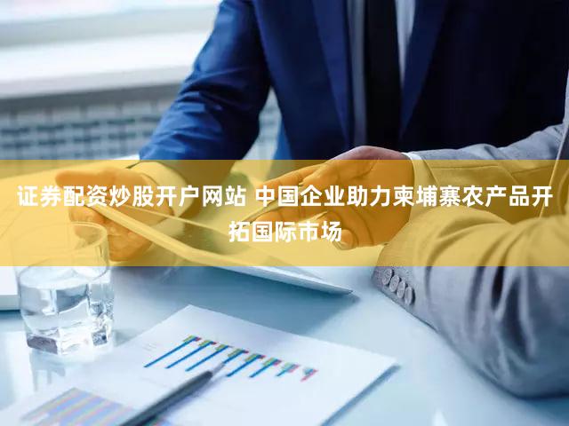 证券配资炒股开户网站 中国企业助力柬埔寨农产品开拓国际市场