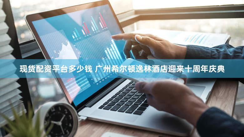 现货配资平台多少钱 广州希尔顿逸林酒店迎来十周年庆典