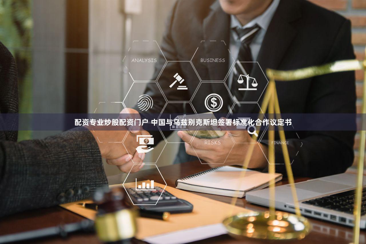 配资专业炒股配资门户 中国与乌兹别克斯坦签署标准化合作议定书