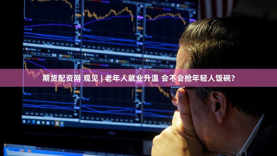 期货配资网 观见 | 老年人就业升温 会不会抢年轻人饭碗？