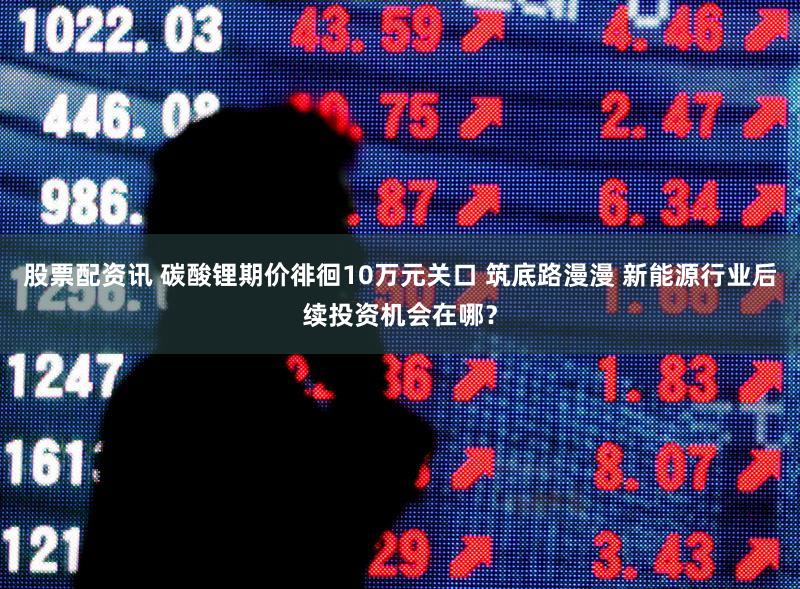 股票配资讯 碳酸锂期价徘徊10万元关口 筑底路漫漫 新能源行业后续投资机会在哪？