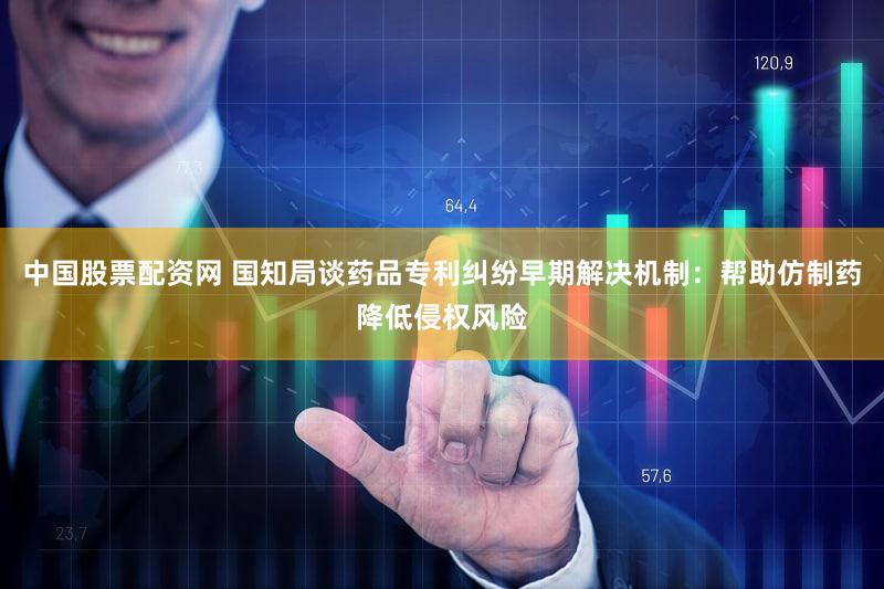 中国股票配资网 国知局谈药品专利纠纷早期解决机制：帮助仿制药降低侵权风险