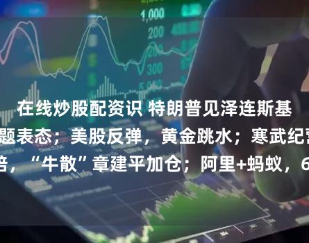 在线炒股配资识 特朗普见泽连斯基就“战斧”等问题表态；美股反弹，黄金跳水；寒武纪营收增23倍，“牛散”章建平加仓；阿里+蚂蚁，66亿元设香港总部丨每经早参