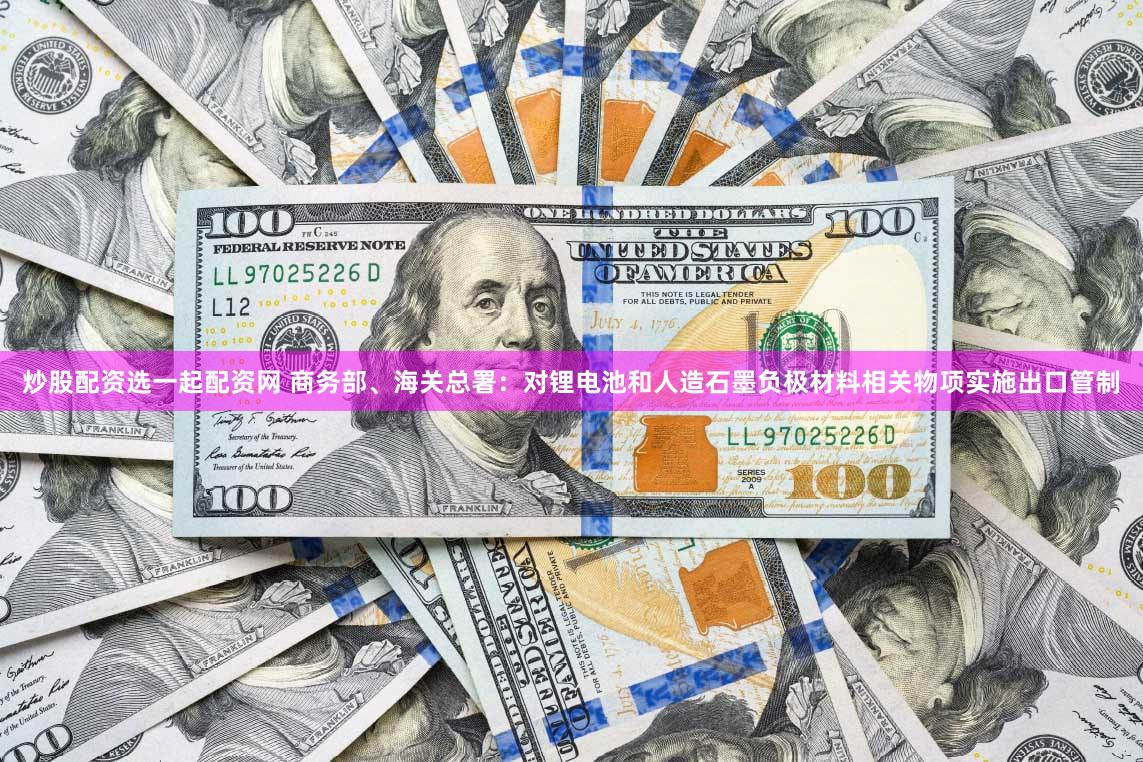 炒股配资选一起配资网 商务部、海关总署：对锂电池和人造石墨负极材料相关物项实施出口管制
