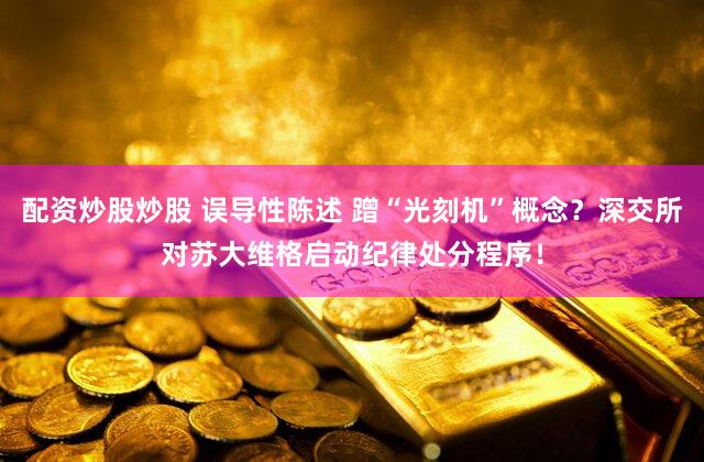 配资炒股炒股 误导性陈述 蹭“光刻机”概念？深交所对苏大维格启动纪律处分程序！