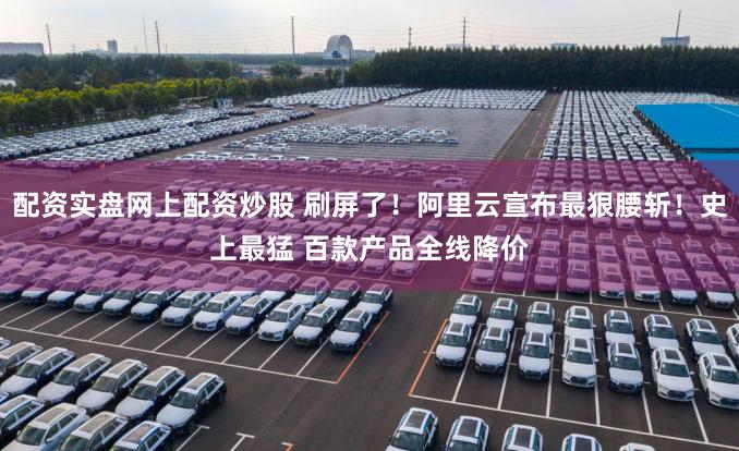 配资实盘网上配资炒股 刷屏了！阿里云宣布最狠腰斩！史上最猛 百款产品全线降价