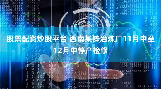 股票配资炒股平台 西南某锌冶炼厂11月中至12月中停产检修