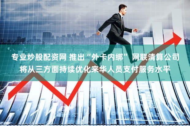 专业炒股配资网 推出“外卡内绑” 网联清算公司将从三方面持续优化来华人员支付服务水平