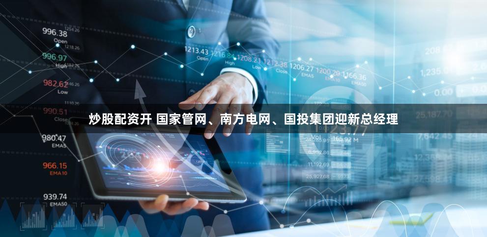 炒股配资开 国家管网、南方电网、国投集团迎新总经理