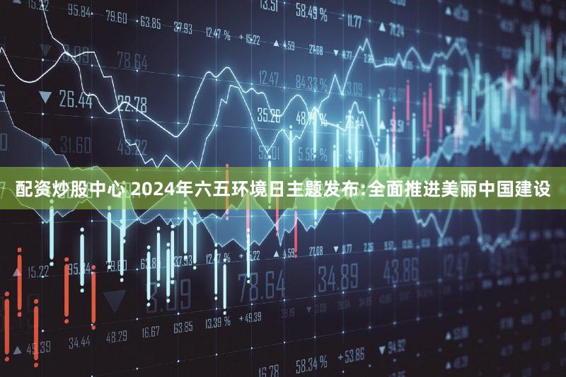 配资炒股中心 2024年六五环境日主题发布:全面推进美丽中国建设