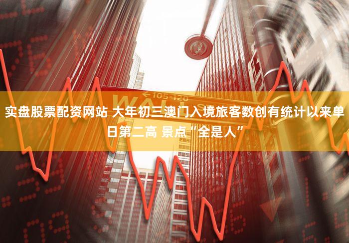 实盘股票配资网站 大年初三澳门入境旅客数创有统计以来单日第二高 景点“全是人”