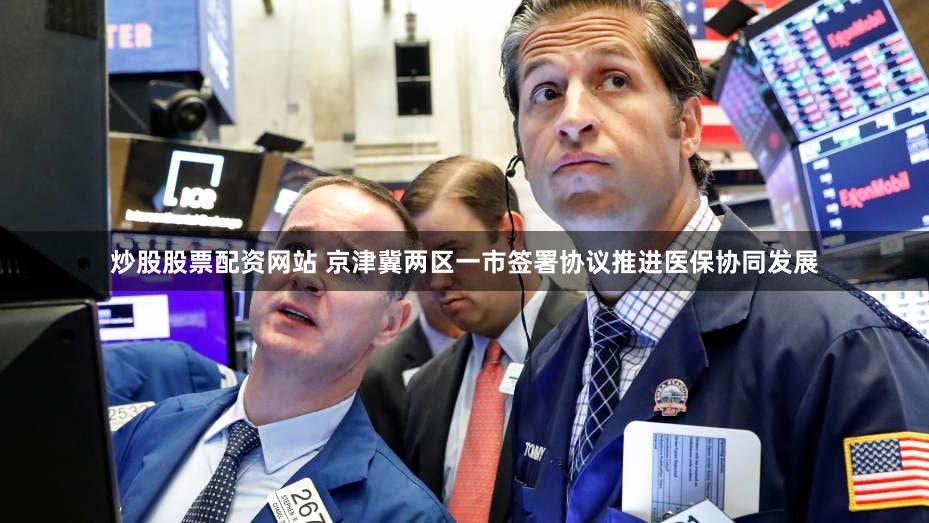 炒股股票配资网站 京津冀两区一市签署协议推进医保协同发展