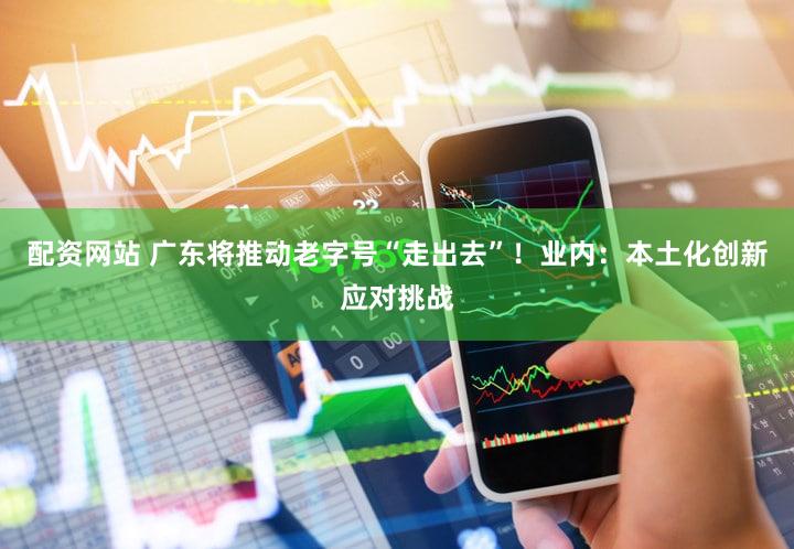 配资网站 广东将推动老字号“走出去”！业内：本土化创新应对挑战